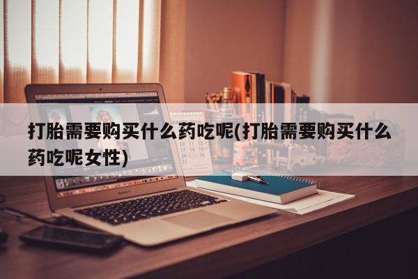 打胎药私人微信购买打胎需要购买什么药吃呢(打胎需要购买什么药吃呢女性)