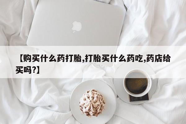 打胎药私人微信购买【购买什么药打胎,打胎买什么药吃,药店给买吗?】