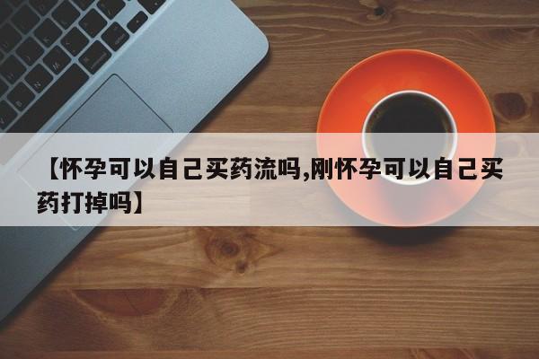 打胎药私人微信购买【怀孕可以自己买药流吗,刚怀孕可以自己买药打掉吗】